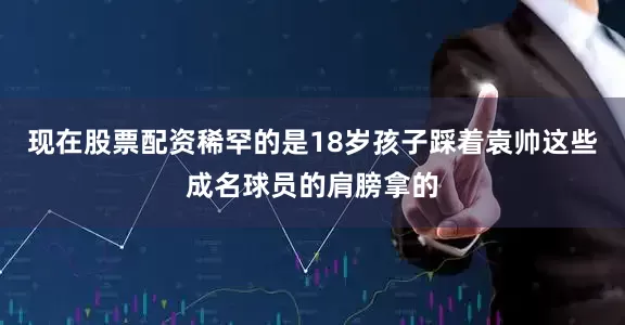 现在股票配资稀罕的是18岁孩子踩着袁帅这些成名球员的肩膀拿的