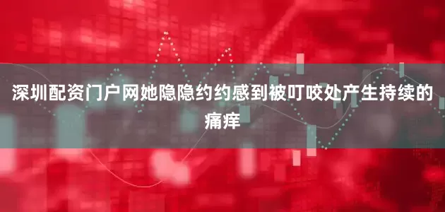 深圳配资门户网她隐隐约约感到被叮咬处产生持续的痛痒