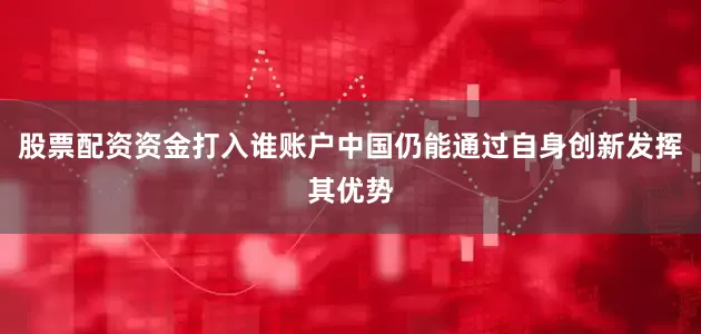 股票配资资金打入谁账户中国仍能通过自身创新发挥其优势