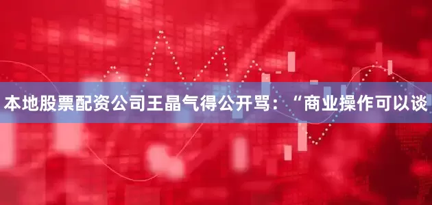 本地股票配资公司王晶气得公开骂：“商业操作可以谈