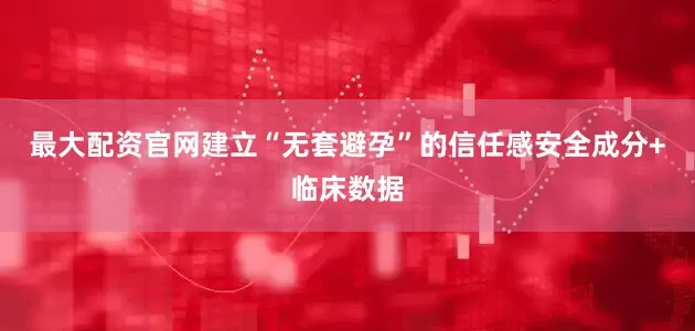 最大配资官网建立“无套避孕”的信任感安全成分+临床数据