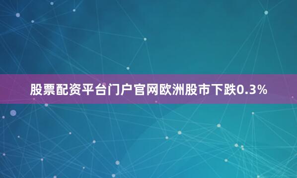 股票配资平台门户官网欧洲股市下跌0.3%