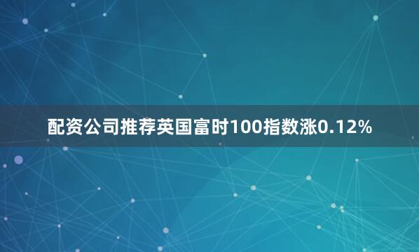 配资公司推荐英国富时100指数涨0.12%